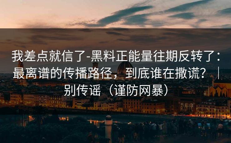 我差点就信了-黑料正能量往期反转了：最离谱的传播路径，到底谁在撒谎？｜别传谣（谨防网暴）