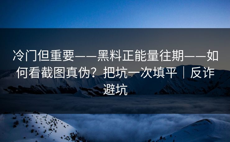 冷门但重要——黑料正能量往期——如何看截图真伪？把坑一次填平｜反诈避坑