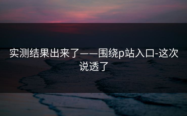 实测结果出来了——围绕p站入口-这次说透了