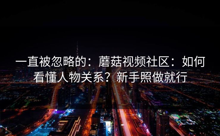 一直被忽略的：蘑菇视频社区：如何看懂人物关系？新手照做就行
