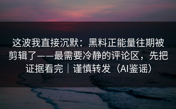 这波我直接沉默：黑料正能量往期被剪辑了——最需要冷静的评论区，先把证据看完｜谨慎转发（AI鉴谣）