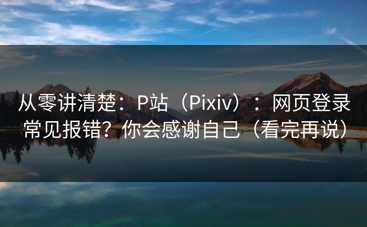 从零讲清楚：P站（Pixiv）：网页登录常见报错？你会感谢自己（看完再说）