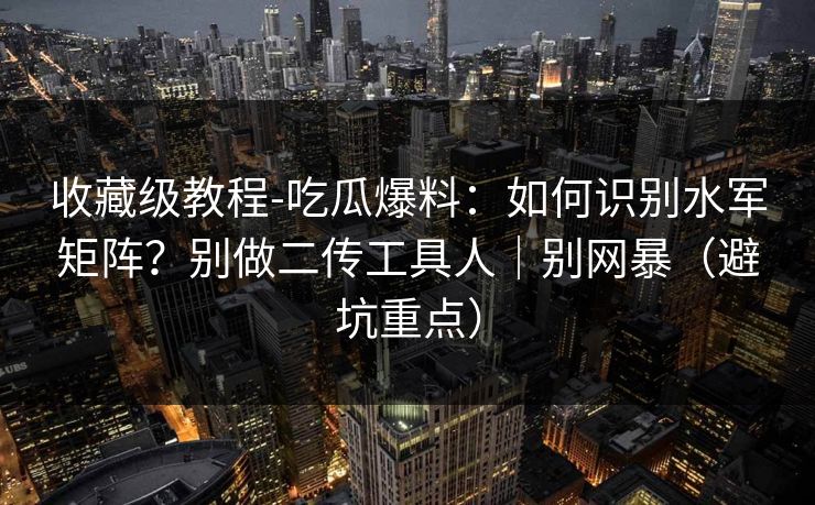 收藏级教程-吃瓜爆料：如何识别水军矩阵？别做二传工具人｜别网暴（避坑重点）