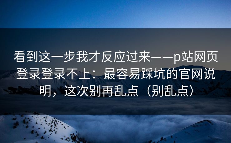 看到这一步我才反应过来——p站网页登录登录不上：最容易踩坑的官网说明，这次别再乱点（别乱点）