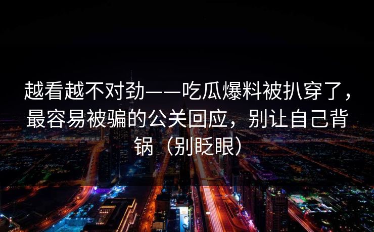 越看越不对劲——吃瓜爆料被扒穿了，最容易被骗的公关回应，别让自己背锅（别眨眼）