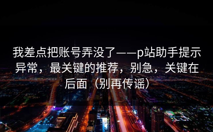 我差点把账号弄没了——p站助手提示异常，最关键的推荐，别急，关键在后面（别再传谣）