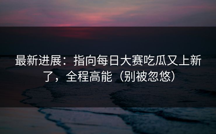 最新进展：指向每日大赛吃瓜又上新了，全程高能（别被忽悠）