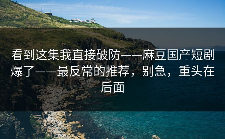 看到这集我直接破防——麻豆国产短剧爆了——最反常的推荐，别急，重头在后面