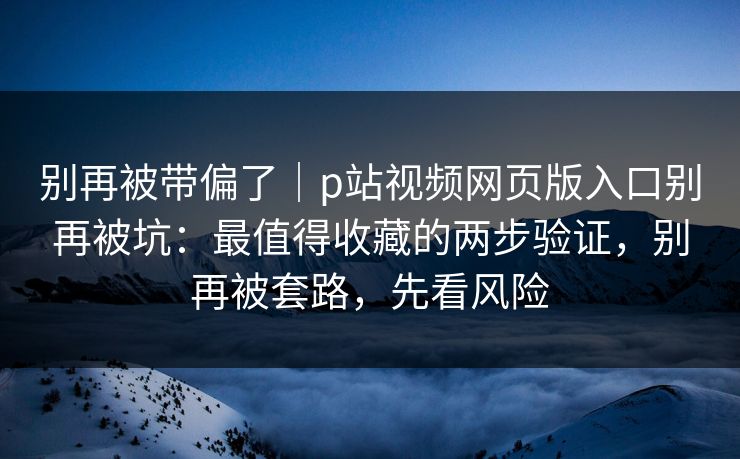 别再被带偏了｜p站视频网页版入口别再被坑：最值得收藏的两步验证，别再被套路，先看风险