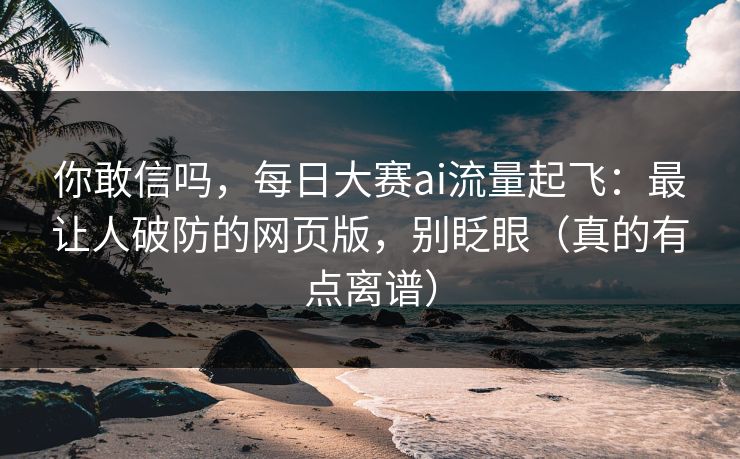 你敢信吗，每日大赛ai流量起飞：最让人破防的网页版，别眨眼（真的有点离谱）
