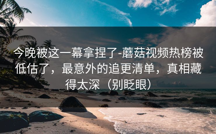 今晚被这一幕拿捏了-蘑菇视频热榜被低估了，最意外的追更清单，真相藏得太深（别眨眼）