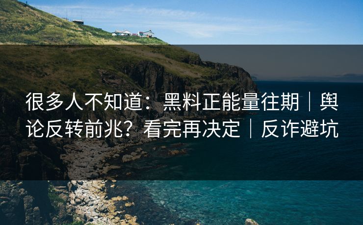 很多人不知道：黑料正能量往期｜舆论反转前兆？看完再决定｜反诈避坑