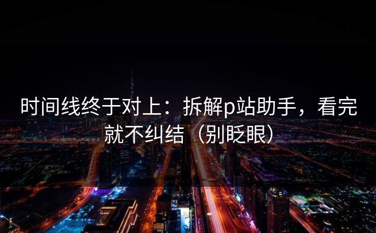 时间线终于对上：拆解p站助手，看完就不纠结（别眨眼）