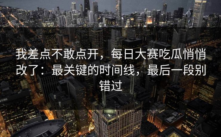 我差点不敢点开，每日大赛吃瓜悄悄改了：最关键的时间线，最后一段别错过