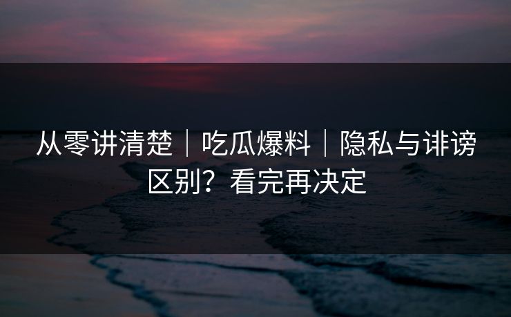从零讲清楚｜吃瓜爆料｜隐私与诽谤区别？看完再决定