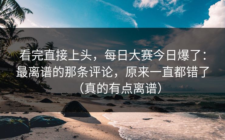 看完直接上头，每日大赛今日爆了：最离谱的那条评论，原来一直都错了（真的有点离谱）