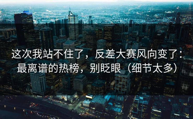 这次我站不住了，反差大赛风向变了：最离谱的热榜，别眨眼（细节太多）