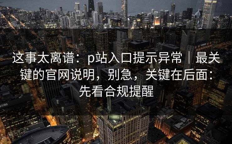这事太离谱：p站入口提示异常｜最关键的官网说明，别急，关键在后面：先看合规提醒