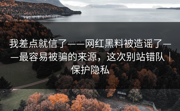 我差点就信了——网红黑料被造谣了——最容易被骗的来源，这次别站错队｜保护隐私