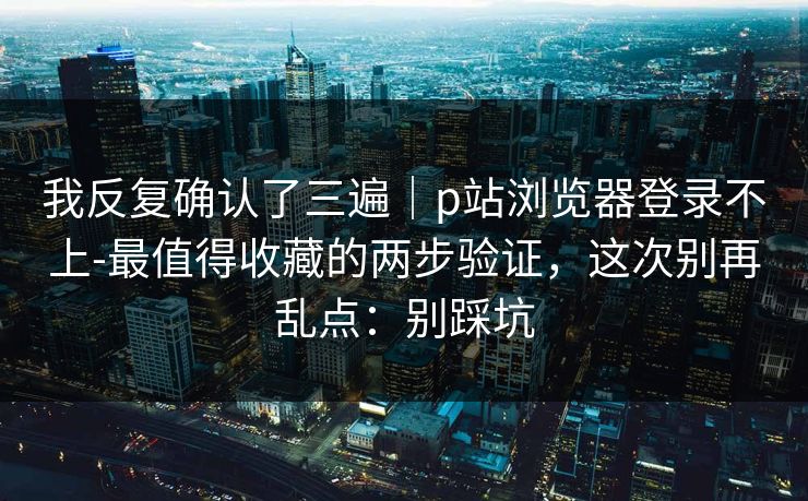 我反复确认了三遍｜p站浏览器登录不上-最值得收藏的两步验证，这次别再乱点：别踩坑