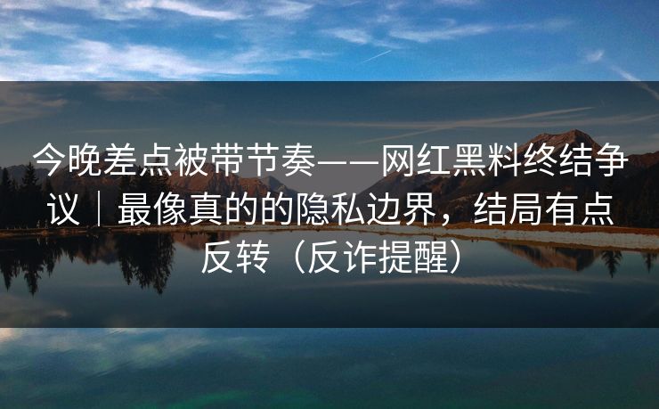今晚差点被带节奏——网红黑料终结争议｜最像真的的隐私边界，结局有点反转（反诈提醒）