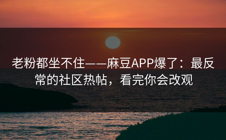 老粉都坐不住——麻豆APP爆了：最反常的社区热帖，看完你会改观