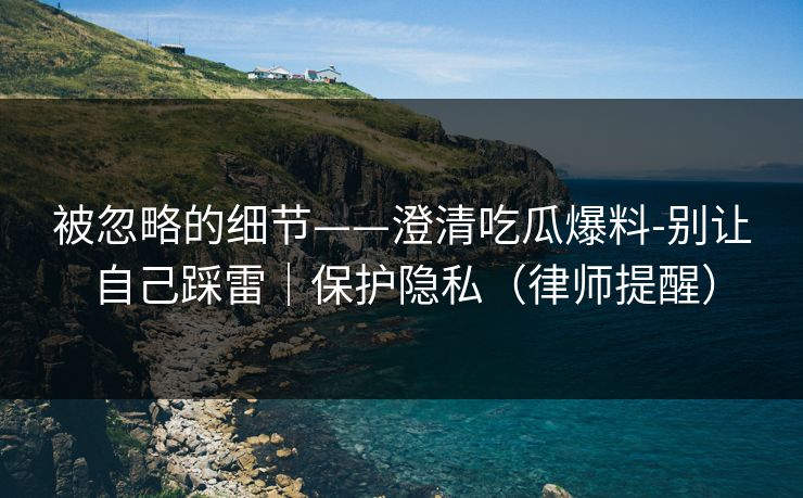 被忽略的细节——澄清吃瓜爆料-别让自己踩雷｜保护隐私（律师提醒）