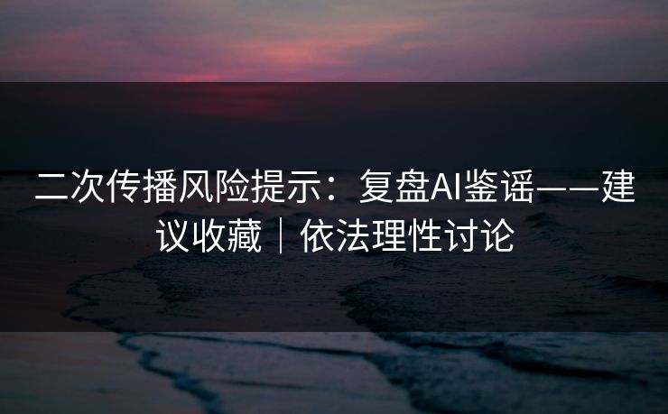 二次传播风险提示：复盘AI鉴谣——建议收藏｜依法理性讨论