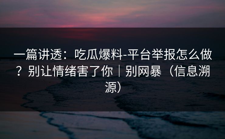 一篇讲透：吃瓜爆料-平台举报怎么做？别让情绪害了你｜别网暴（信息溯源）