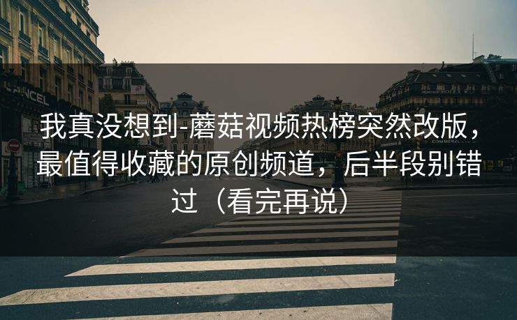 我真没想到-蘑菇视频热榜突然改版，最值得收藏的原创频道，后半段别错过（看完再说）