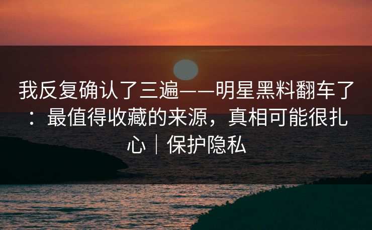 我反复确认了三遍——明星黑料翻车了：最值得收藏的来源，真相可能很扎心｜保护隐私
