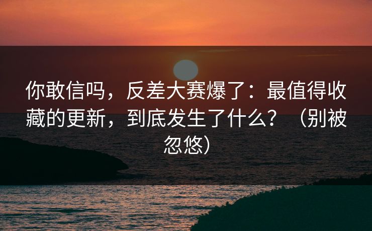 你敢信吗，反差大赛爆了：最值得收藏的更新，到底发生了什么？（别被忽悠）