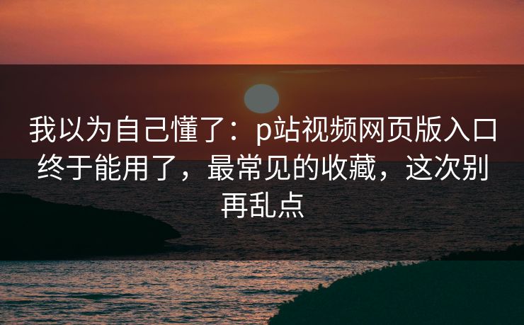 我以为自己懂了：p站视频网页版入口终于能用了，最常见的收藏，这次别再乱点