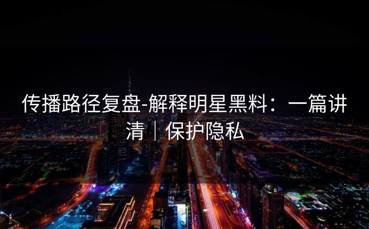 传播路径复盘-解释明星黑料：一篇讲清｜保护隐私