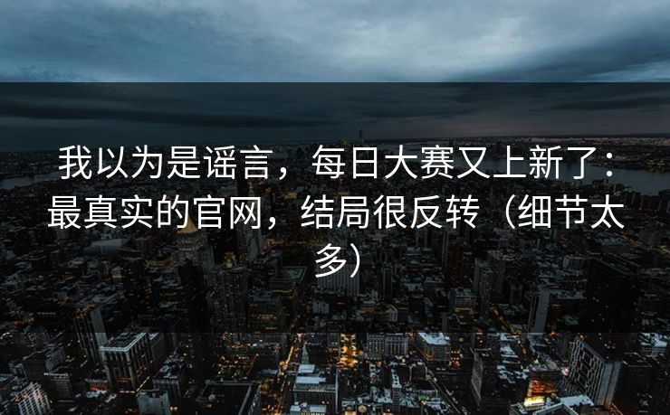 我以为是谣言，每日大赛又上新了：最真实的官网，结局很反转（细节太多）