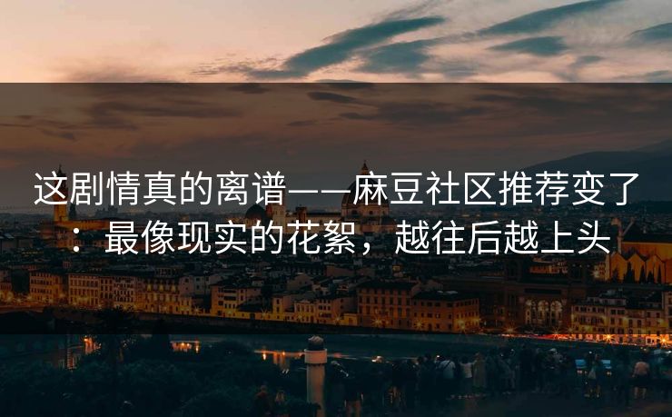 这剧情真的离谱——麻豆社区推荐变了：最像现实的花絮，越往后越上头