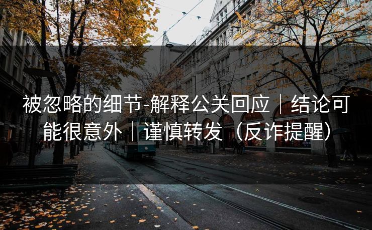 被忽略的细节-解释公关回应｜结论可能很意外｜谨慎转发（反诈提醒）