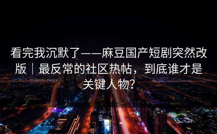 看完我沉默了——麻豆国产短剧突然改版｜最反常的社区热帖，到底谁才是关键人物？