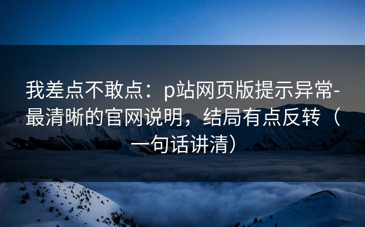 我差点不敢点：p站网页版提示异常-最清晰的官网说明，结局有点反转（一句话讲清）