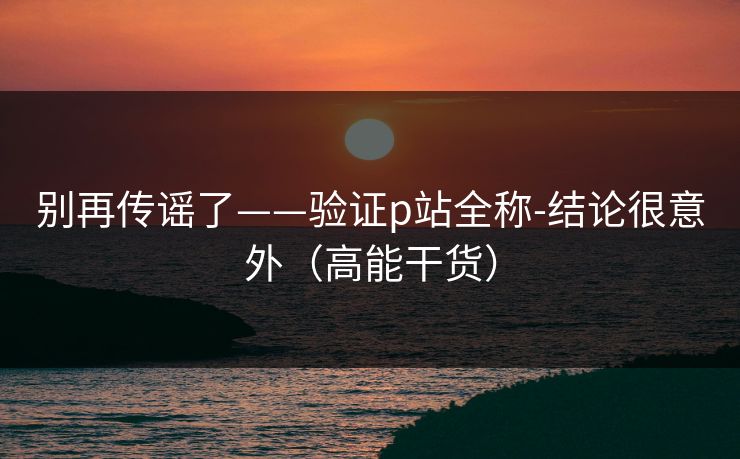 别再传谣了——验证p站全称-结论很意外（高能干货）