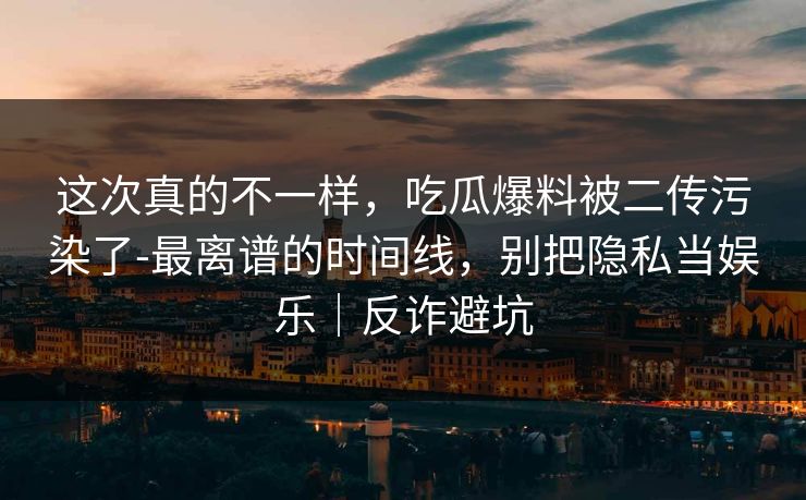 这次真的不一样，吃瓜爆料被二传污染了-最离谱的时间线，别把隐私当娱乐｜反诈避坑