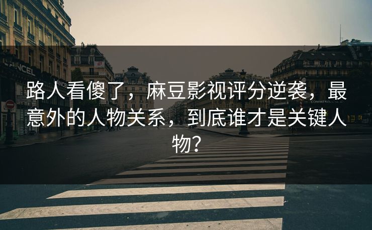 路人看傻了，麻豆影视评分逆袭，最意外的人物关系，到底谁才是关键人物？