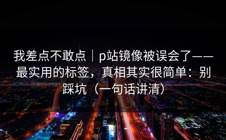 我差点不敢点｜p站镜像被误会了——最实用的标签，真相其实很简单：别踩坑（一句话讲清）