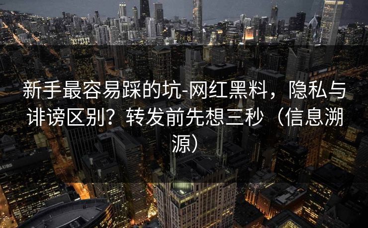 新手最容易踩的坑-网红黑料，隐私与诽谤区别？转发前先想三秒（信息溯源）