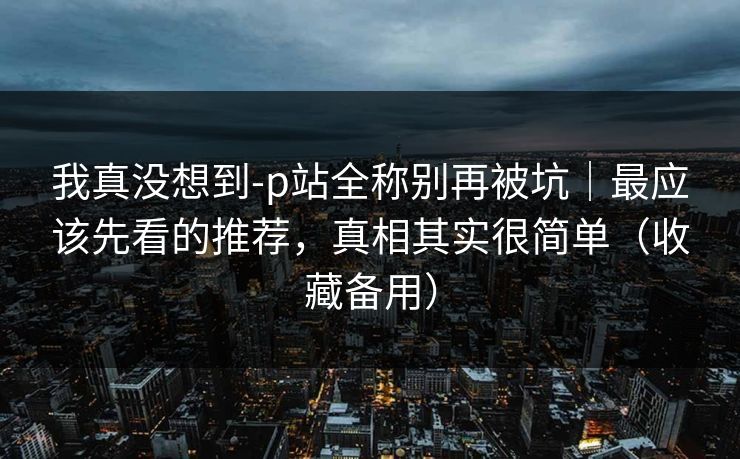 我真没想到-p站全称别再被坑｜最应该先看的推荐，真相其实很简单（收藏备用）
