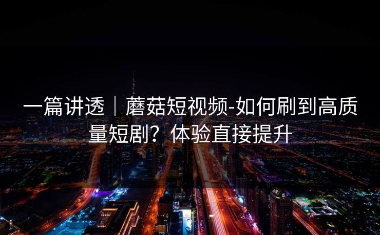 一篇讲透｜蘑菇短视频-如何刷到高质量短剧？体验直接提升