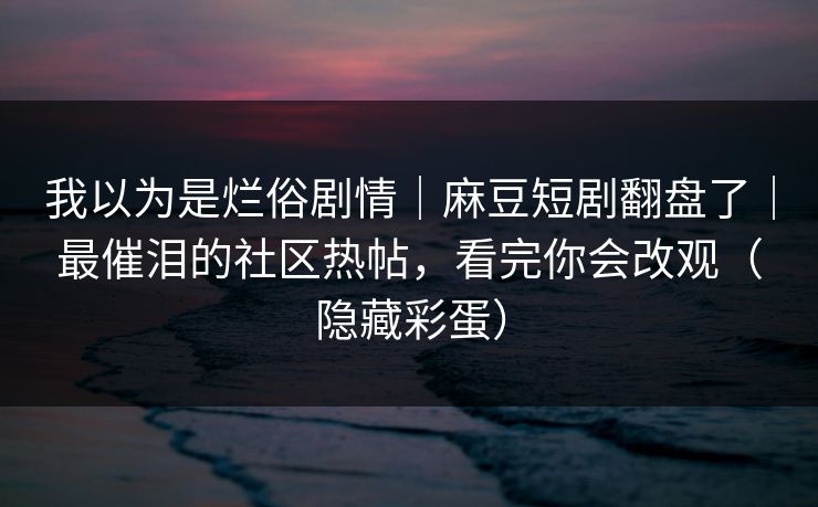 我以为是烂俗剧情｜麻豆短剧翻盘了｜最催泪的社区热帖，看完你会改观（隐藏彩蛋）
