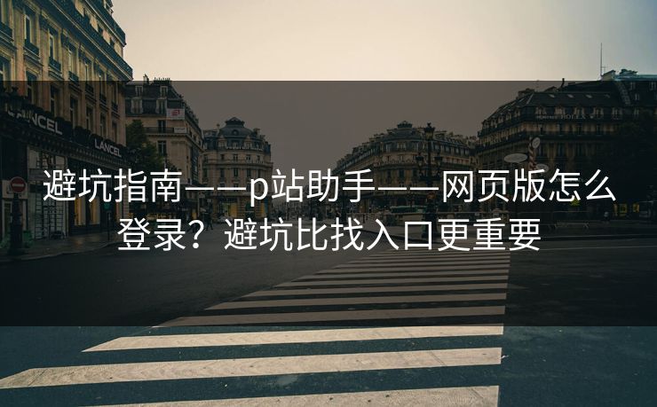 避坑指南——p站助手——网页版怎么登录？避坑比找入口更重要