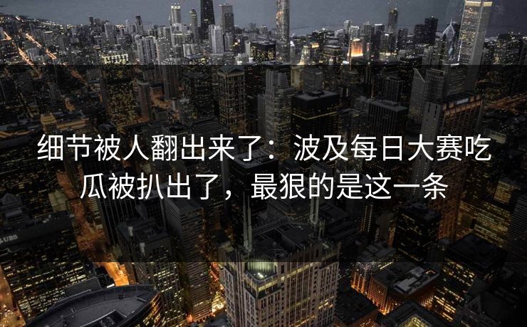 细节被人翻出来了：波及每日大赛吃瓜被扒出了，最狠的是这一条