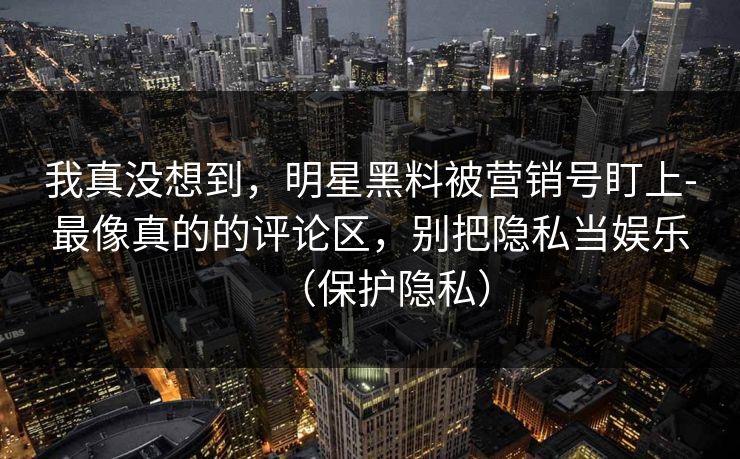 我真没想到，明星黑料被营销号盯上-最像真的的评论区，别把隐私当娱乐（保护隐私）
